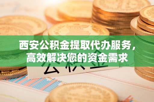 河源西安公积金提取代办服务，高效解决您的资金需求