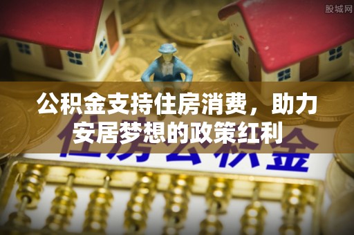 河源公积金支持住房消费，助力安居梦想的政策红利