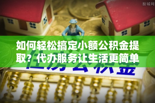 河源如何轻松搞定小额公积金提取？代办服务让生活更简单
