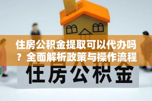 河源住房公积金提取可以代办吗？全面解析政策与操作流程