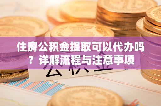 河源住房公积金提取可以代办吗？详解流程与注意事项