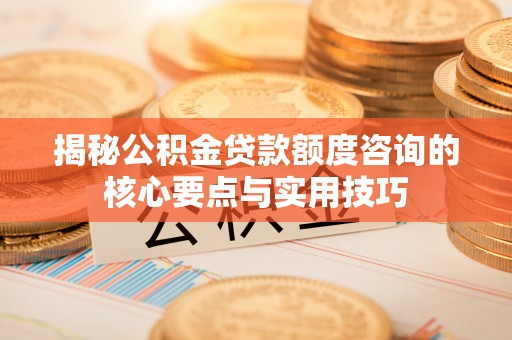 河源揭秘公积金贷款额度咨询的核心要点与实用技巧