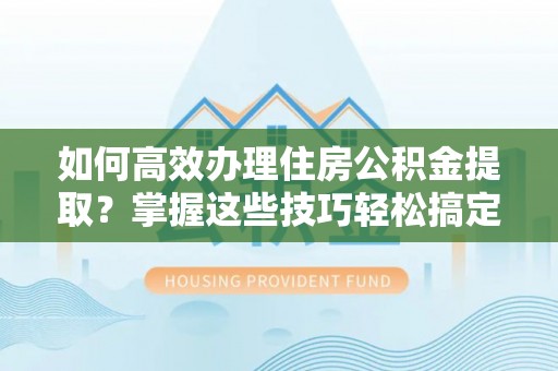 河源如何高效办理住房公积金提取？掌握这些技巧轻松搞定