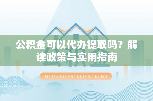 河源公积金可以代办提取吗？解读政策与实用指南
