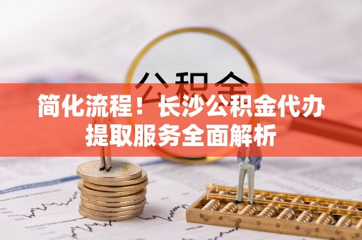 河源简化流程！长沙公积金代办提取服务全面解析