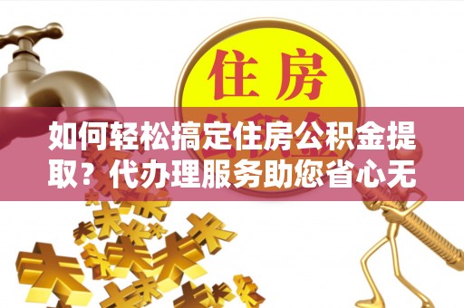 河源如何轻松搞定住房公积金提取？代办理服务助您省心无忧