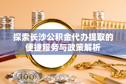 河源探索长沙公积金代办提取的便捷服务与政策解析