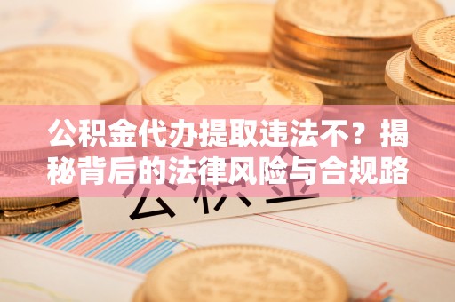 河源公积金代办提取违法不？揭秘背后的法律风险与合规路径