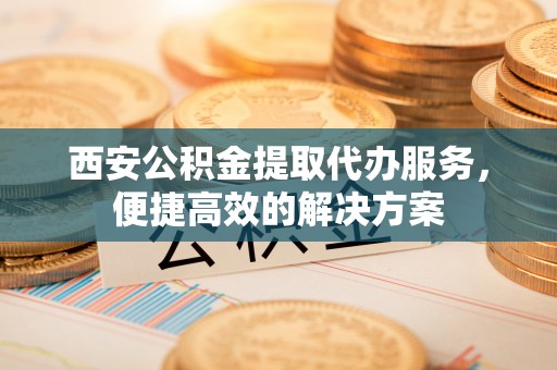 河源西安公积金提取代办服务，便捷高效的解决方案