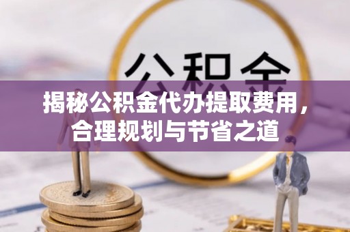 河源揭秘公积金代办提取费用，合理规划与节省之道