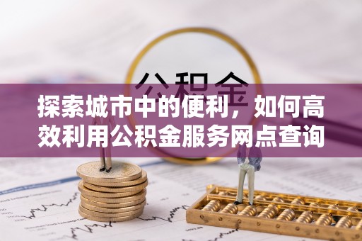 河源探索城市中的便利，如何高效利用公积金服务网点查询