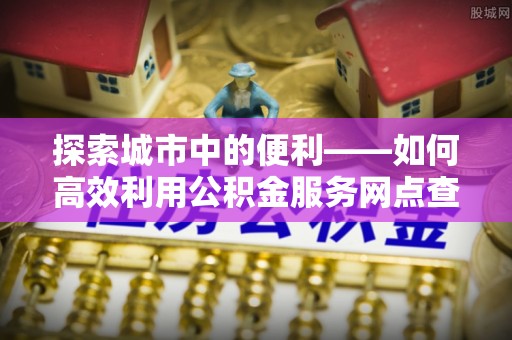 河源探索城市中的便利——如何高效利用公积金服务网点查询功能