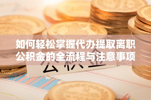 河源如何轻松掌握代办提取离职公积金的全流程与注意事项