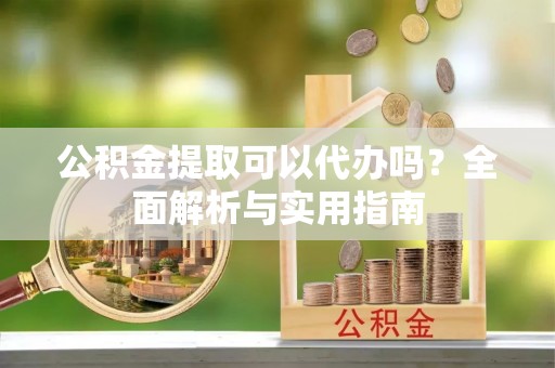 河源公积金提取可以代办吗？全面解析与实用指南