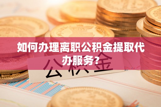 河源如何办理离职公积金提取代办服务？
