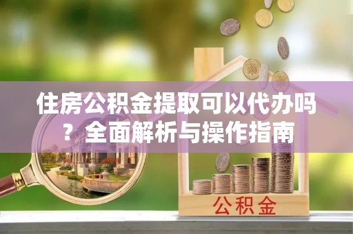 河源住房公积金提取可以代办吗？全面解析与操作指南
