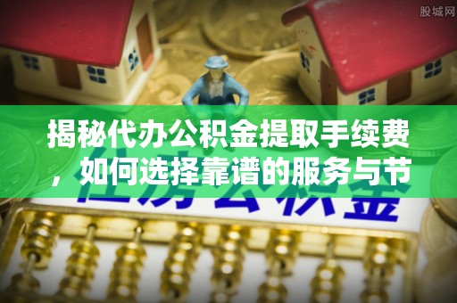 河源揭秘代办公积金提取手续费，如何选择靠谱的服务与节省成本