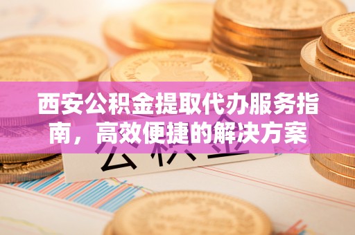 河源西安公积金提取代办服务指南，高效便捷的解决方案
