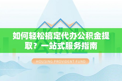 河源如何轻松搞定代办公积金提取？一站式服务指南