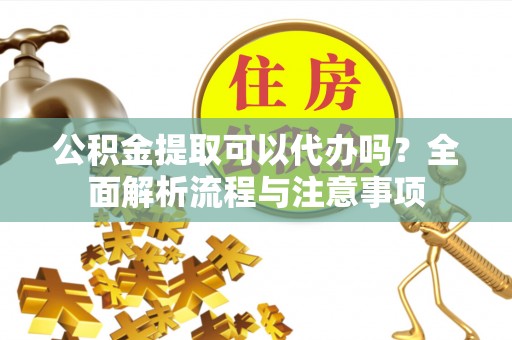 河源公积金提取可以代办吗？全面解析流程与注意事项