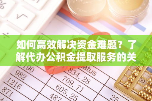 河源如何高效解决资金难题？了解代办公积金提取服务的关键步骤与优势