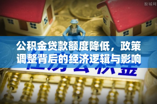 河源公积金贷款额度降低，政策调整背后的经济逻辑与影响分析