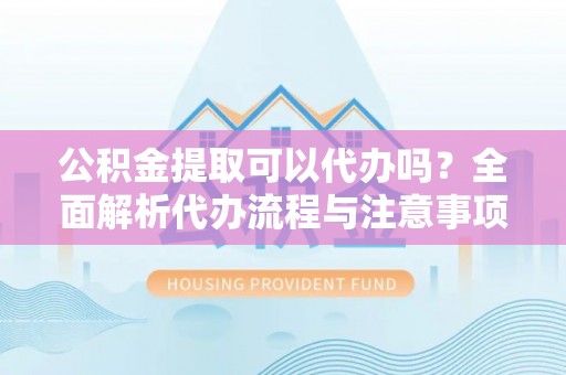 河源公积金提取可以代办吗？全面解析代办流程与注意事项