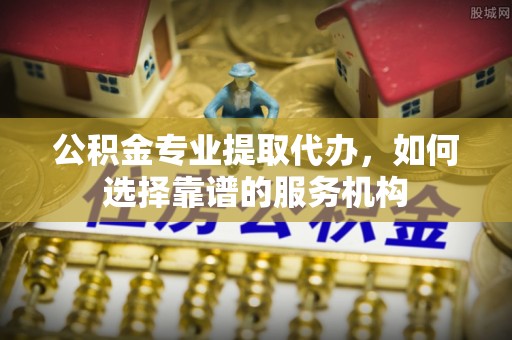 河源公积金专业提取代办，如何选择靠谱的服务机构