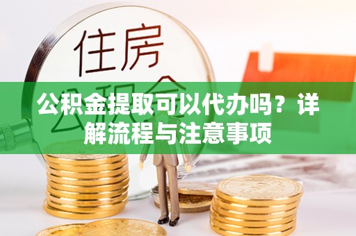 河源公积金提取可以代办吗？详解流程与注意事项