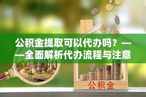 河源公积金提取可以代办吗？——全面解析代办流程与注意事项